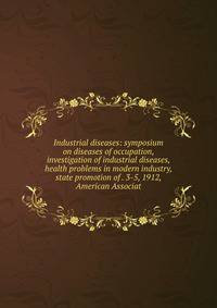 Industrial diseases: symposium on diseases of occupation, investigation of industrial diseases, health problems in modern industry, state promotion of . 3-5, 1912, American Associat
