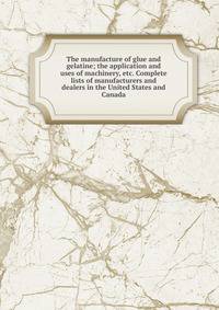 The manufacture of glue and gelatine; the application and uses of machinery, etc. Complete lists of manufacturers and dealers in the United States and Canada