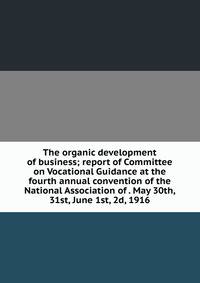 The organic development of business; report of Committee on Vocational Guidance at the fourth annual convention of the National Association of . May 30th, 31st, June 1st, 2d, 1916