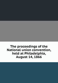 The proceedings of the National union convention, held at Philadelphia, August 14, 1866