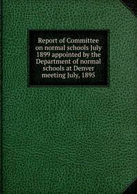 Report of Committee on normal schools July 1899 appointed by the Department of normal schools at Denver meeting July, 1895