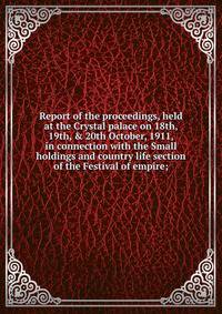 Report of the proceedings, held at the Crystal palace on 18th, 19th, &amp; 20th October, 1911, in connection with the Small holdings and country life section of the Festival of empire;