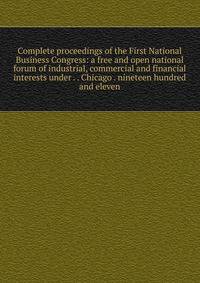 Complete proceedings of the First National Business Congress: a free and open national forum of industrial, commercial and financial interests under . . Chicago . nineteen hundred and eleven