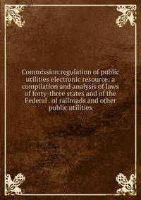 Commission regulation of public utilities electronic resource: a compilation and analysis of laws of forty-three states and of the Federal . of railroads and other public utilities