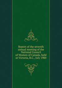 Report of the seventh annual meeting of the National Council of Women of Canada, held at Victoria, B.C., July 1900