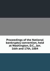 Proceedings of the National bankruptcy convention, held at Washington, D.C., Jan. 16th and 17th, 1884