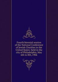 Fourth biennial session of the National Conference of Jewish Charities in the United States: held in the city of Philadelphia, May 6th to 8th, 1906