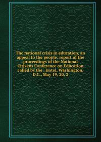 The national crisis in education, an appeal to the people: report of the proceedings of the National Citizens Conference on Education called by the . Hotel, Washington, D.C., May 19, 20, 2