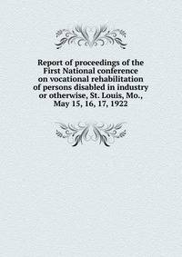 Report of proceedings of the First National conference on vocational rehabilitation of persons disabled in industry or otherwise, St. Louis, Mo., May 15, 16, 17, 1922