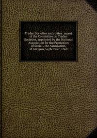 Trades' Societies and strikes: report of the Committee on Trades' Societies, appointed by the National Association for the Promotion of Social . the Association, at Glasgow, September, 1860