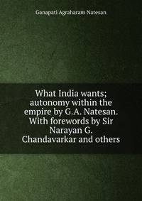 What India wants; autonomy within the empire by G.A. Natesan. With forewords by Sir Narayan G. Chandavarkar and others