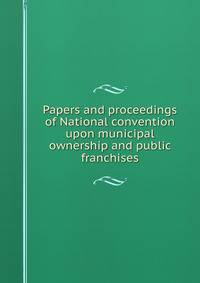 Papers and proceedings of National convention upon municipal ownership and public franchises