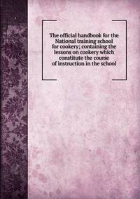 The official handbook for the National training school for cookery; containing the lessons on cookery which constitute the course of instruction in the school
