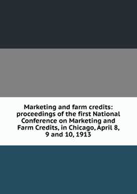 Marketing and farm credits: proceedings of the first National Conference on Marketing and Farm Credits, in Chicago, April 8, 9 and 10, 1913