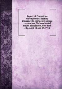Report of Committee on employers' liability insurance to thirteenth annual convention, National metal trades association, New York city, April 12 and 13, 1911