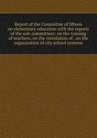 Report of the Committee of fifteen on elementary education with the reports of the sub-committees: on the training of teachers; on the correlation of . on the organization of city school systems