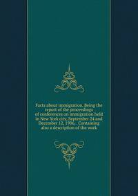 Facts about immigration. Being the report of the proceedings of conferences on immigration held in New York city, September 24 and December 12, 1906, . Containing also a description of the work