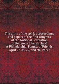 The unity of the spirit ; proceedings and papers of the first congress of the National Federation of Religious Liberals, held at Philadelphia, Penn., . of Friends, April 27, 28, 29, and 30, 1909 ;