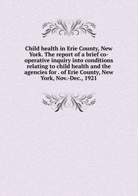 Child health in Erie County, New York. The report of a brief co-operative inquiry into conditions relating to child health and the agencies for . of Erie County, New York, Nov.-Dec., 1921
