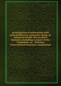 Investigation of settlements with policyholders by companies doing an industrial health and accident business; including a report of the Committee on . National Conventionof Insurance commission