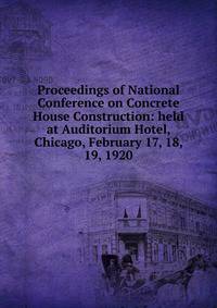Proceedings of National Conference on Concrete House Construction: held at Auditorium Hotel, Chicago, February 17, 18, 19, 1920