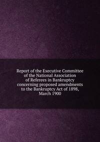 Report of the Executive Committee of the National Association of Referees in Bankruptcy concerning proposed amendments to the Bankruptcy Act of 1898, March 1900