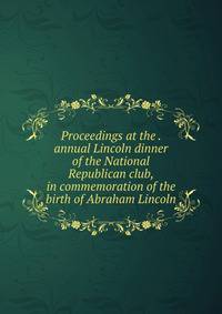 Proceedings at the . annual Lincoln dinner of the National Republican club, in commemoration of the birth of Abraham Lincoln