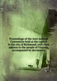 Proceedings of the Anti-Jackson Convention held at the capitol in the city of Richmond, with their address to the people of Virginia, accompanied by documents