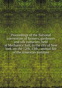 Proceedings of the National convention of farmers, gardeners and silk culturists, held at Mechanics' hall, in the city of New York, on the 12th, 13th, . annual fair of the American institute