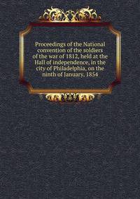Proceedings of the National convention of the soldiers of the war of 1812, held at the Hall of independence, in the city of Philadelphia, on the ninth of January, 1854
