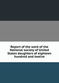 Report of the work of the National society of United States daughters of eighteen hundred and twelve