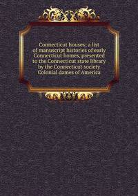 Connecticut houses; a list of manuscript histories of early Connecticut homes, presented to the Connecticut state library by the Connecticut society Colonial dames of America