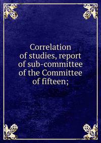 Correlation of studies, report of sub-committee of the Committee of fifteen;