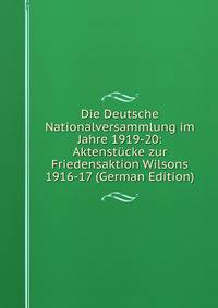 Die Deutsche Nationalversammlung im Jahre 1919-20: Aktenstucke zur Friedensaktion Wilsons 1916-17 (German Edition)