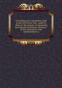 Proceedings of a convention, held in the city of New York . April 29, 1868, for the purpose of organizing the National association of cotton . of the association, with correspondence a