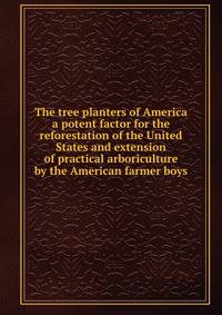 The tree planters of America a potent factor for the reforestation of the United States and extension of practical arboriculture by the American farmer boys