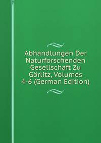 Abhandlungen Der Naturforschenden Gesellschaft Zu Gorlitz, Volumes 4-6 (German Edition)