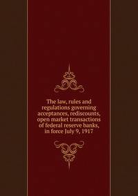 The law, rules and regulations governing acceptances, rediscounts, open market transactions of federal reserve banks, in force July 9, 1917