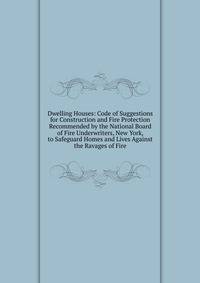 Dwelling Houses: Code of Suggestions for Construction and Fire Protection Recommended by the National Board of Fire Underwriters, New York, to Safeguard Homes and Lives Against the Ravages of Fire