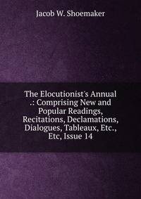 The Elocutionist's Annual .: Comprising New and Popular Readings, Recitations, Declamations, Dialogues, Tableaux, Etc., Etc, Issue 14