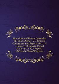 Municipal and Private Operation of Public Utilities: V. 1 General Conclusions and Reports.-Pt. 2. V. 1. Reports of Experts-United States.-Pt. 2. V. 2. Reports of Experts-United Kingdom