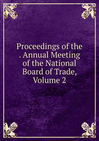Proceedings of the . Annual Meeting of the National Board of Trade, Volume 2