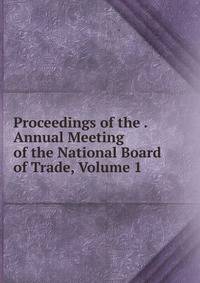 Proceedings of the . Annual Meeting of the National Board of Trade, Volume 1