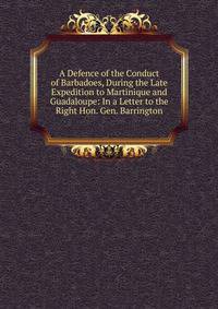 A Defence of the Conduct of Barbadoes, During the Late Expedition to Martinique and Guadaloupe: In a Letter to the Right Hon. Gen. Barrington