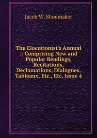 The Elocutionist's Annual .: Comprising New and Popular Readings, Recitations, Declamations, Dialogues, Tableaux, Etc., Etc, Issue 4