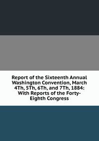 Report of the Sixteenth Annual Washington Convention, March 4Th, 5Th, 6Th, and 7Th, 1884: With Reports of the Forty-Eighth Congress