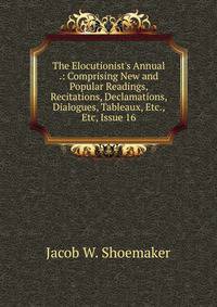 The Elocutionist's Annual .: Comprising New and Popular Readings, Recitations, Declamations, Dialogues, Tableaux, Etc., Etc, Issue 16