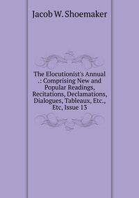 The Elocutionist's Annual .: Comprising New and Popular Readings, Recitations, Declamations, Dialogues, Tableaux, Etc., Etc, Issue 13