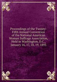Proceedings of the Twenty-Fifth Annual Convention of the National American Woman Suffrage Association, Held in Washington, D.C., January 16, 17, 18, 19, 1893