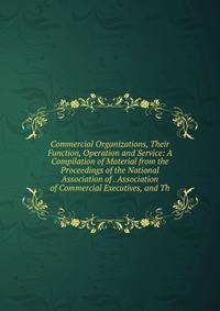 Commercial Organizations, Their Function, Operation and Service: A Compilation of Material from the Proceedings of the National Association of . Association of Commercial Executives, and Th